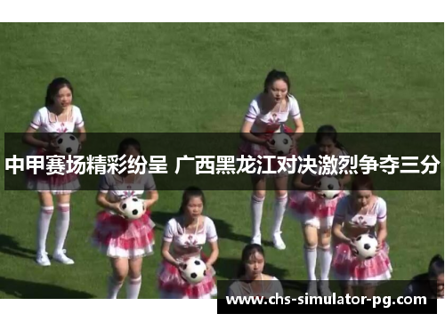 中甲赛场精彩纷呈 广西黑龙江对决激烈争夺三分
