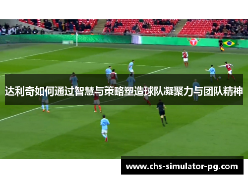 达利奇如何通过智慧与策略塑造球队凝聚力与团队精神