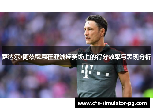 萨达尔·阿兹穆恩在亚洲杯赛场上的得分效率与表现分析