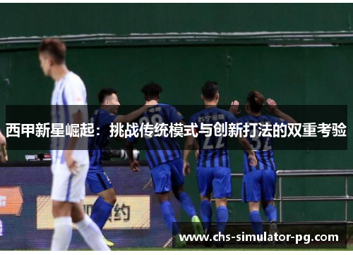 西甲新星崛起:挑战传统模式与创新打法的双重考验 西甲新星崛起:挑战传统模式与创新打法的双重考验