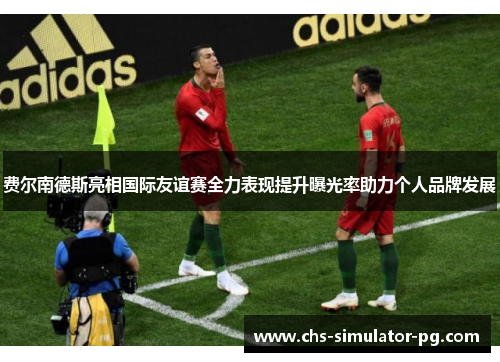 费尔南德斯亮相国际友谊赛全力表现提升曝光率助力个人品牌发展 费尔南德斯亮相国际友谊赛全力表现提升曝光率助力个人品牌发展