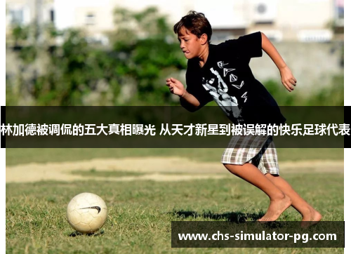 林加德被调侃的五大真相曝光 从天才新星到被误解的快乐足球代表