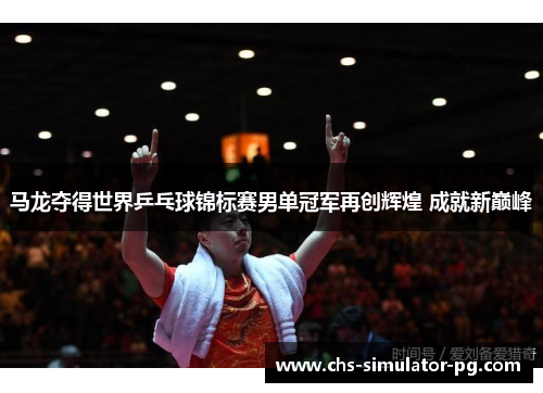 马龙夺得世界乒乓球锦标赛男单冠军再创辉煌 成就新巅峰