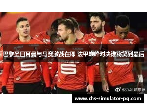 巴黎圣日耳曼与马赛激战在即 法甲巅峰对决谁将笑到最后 巴黎圣日耳曼与马赛激战在即 法甲巅峰对决谁将笑到最后
