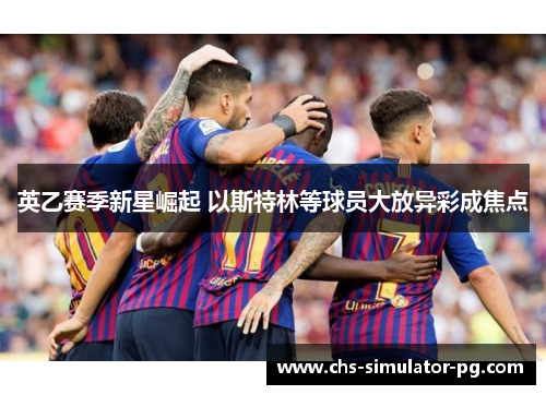 英乙赛季新星崛起 以斯特林等球员大放异彩成焦点