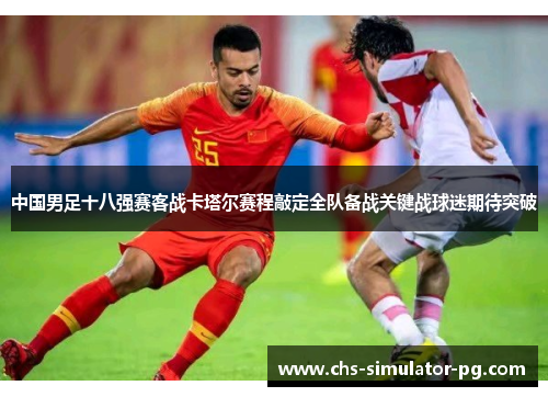 中国男足十八强赛客战卡塔尔赛程敲定全队备战关键战球迷期待突破